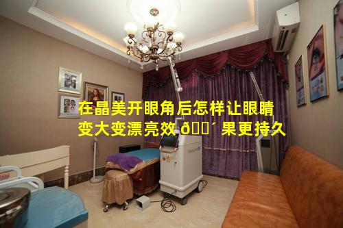 在晶美开眼角后怎样让眼睛变大变漂亮效 🐴 果更持久